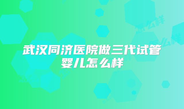 武汉同济医院做三代试管婴儿怎么样