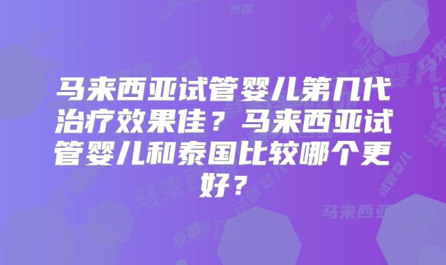 马来西亚试管婴儿第几代治疗效果佳？马来西亚试管婴儿和泰国比较哪个更好？