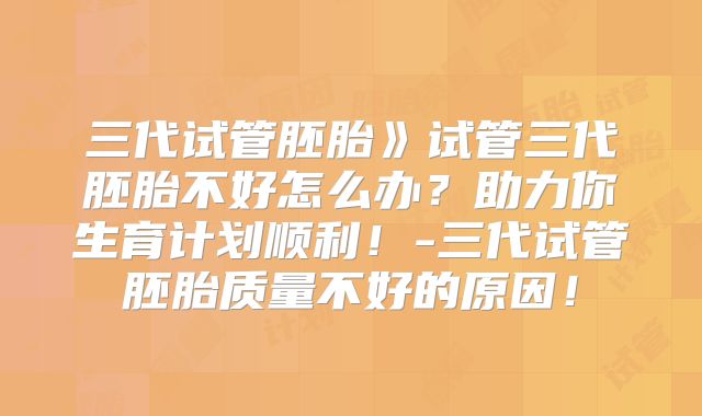 三代试管胚胎》试管三代胚胎不好怎么办？助力你生育计划顺利！-三代试管胚胎质量不好的原因！