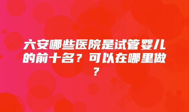 六安哪些医院是试管婴儿的前十名？可以在哪里做？