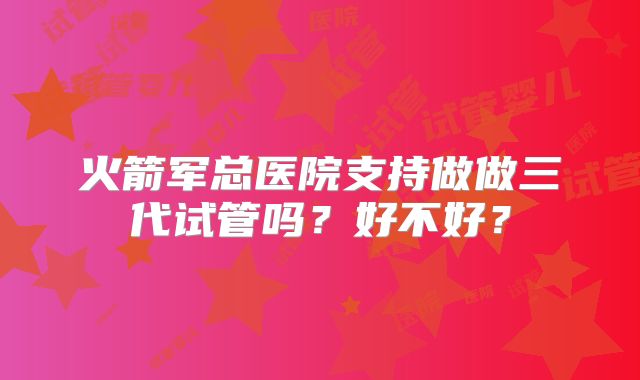 火箭军总医院支持做做三代试管吗?好不好?