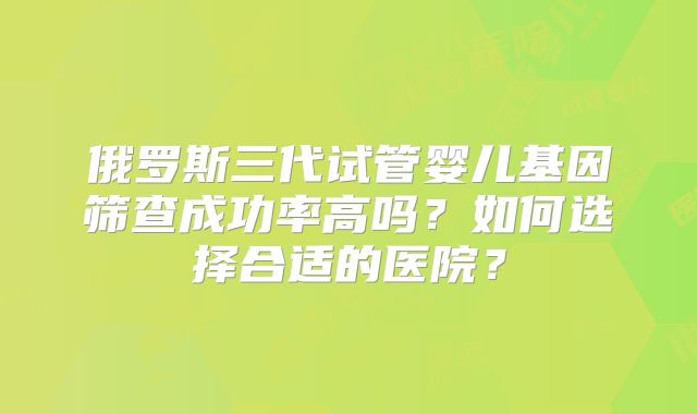 俄罗斯三代试管婴儿基因筛查成功率高吗？如何选择合适的医院？