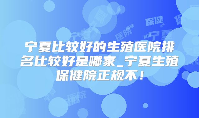 宁夏比较好的生殖医院排名比较好是哪家_宁夏生殖保健院正规不！