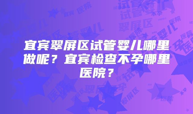 宜宾翠屏区试管婴儿哪里做呢？宜宾检查不孕哪里医院？