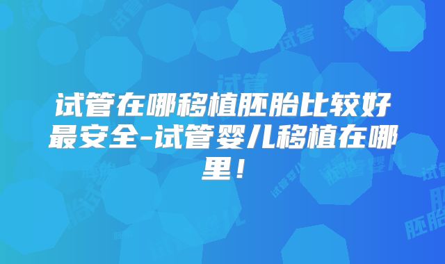 试管在哪移植胚胎比较好最安全-试管婴儿移植在哪里!