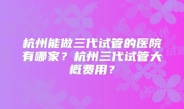 杭州能做三代试管的医院有哪家?杭州三代试管大概费用?