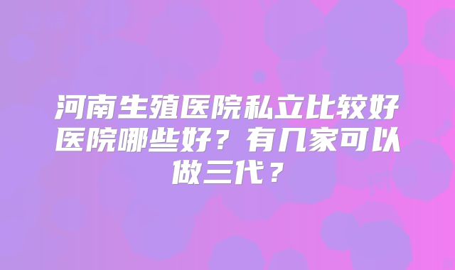 河南生殖医院私立比较好医院哪些好?有几家可以做三代?