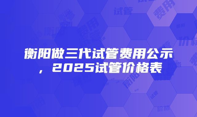 衡阳做三代试管费用公示，2025试管价格表