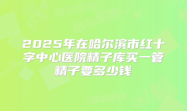 2025年在哈尔滨市红十字中心医院精子库买一管精子要多少钱