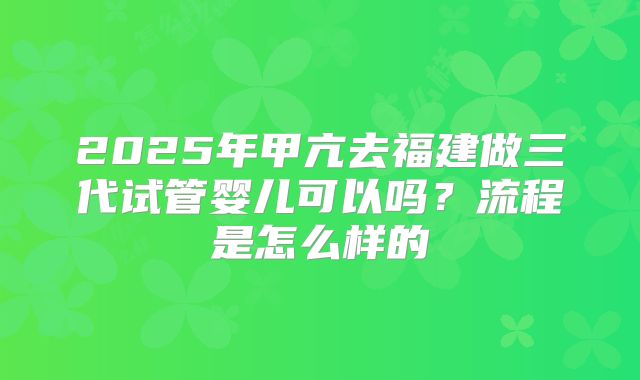2025年甲亢去福建做三代试管婴儿可以吗？流程是怎么样的