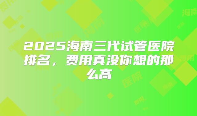 2025海南三代试管医院排名，费用真没你想的那么高