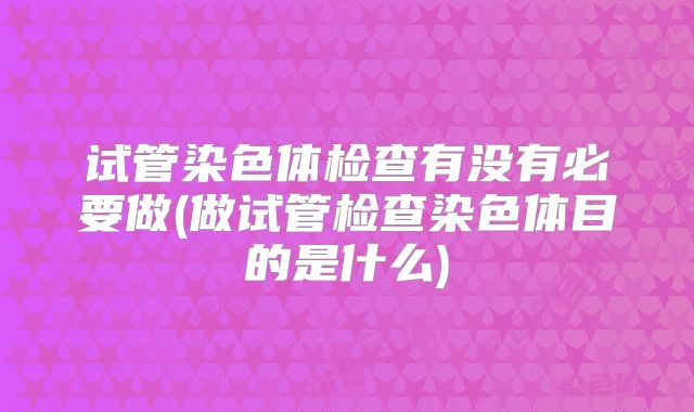 试管染色体检查有没有必要做(做试管检查染色体目的是什么)