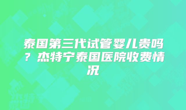 泰国第三代试管婴儿贵吗？杰特宁泰国医院收费情况