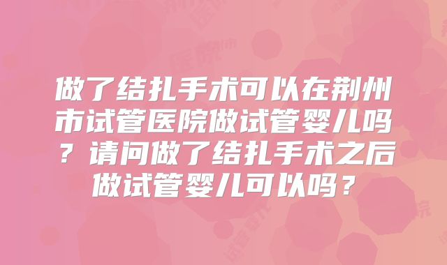 做了结扎手术可以在荆州市试管医院做试管婴儿吗?请问做了结扎手术之后做试管婴儿可以吗?