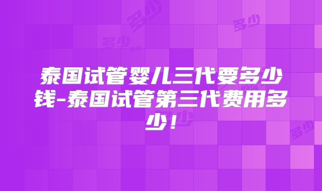 泰国试管婴儿三代要多少钱-泰国试管第三代费用多少！