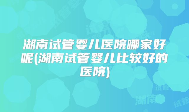 湖南试管婴儿医院哪家好呢(湖南试管婴儿比较好的医院)