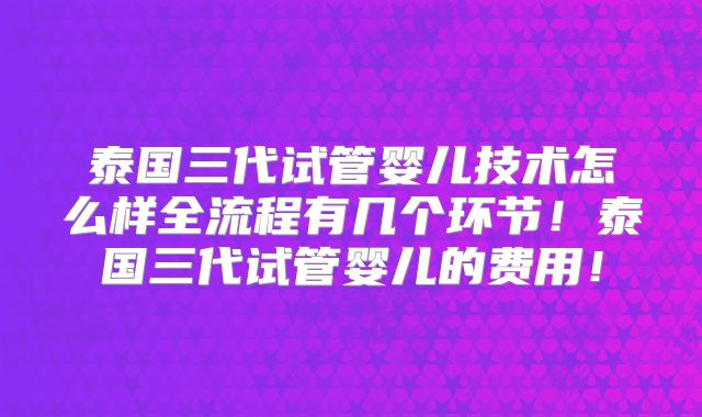 泰国三代试管婴儿技术怎么样全流程有几个环节！泰国三代试管婴儿的费用！