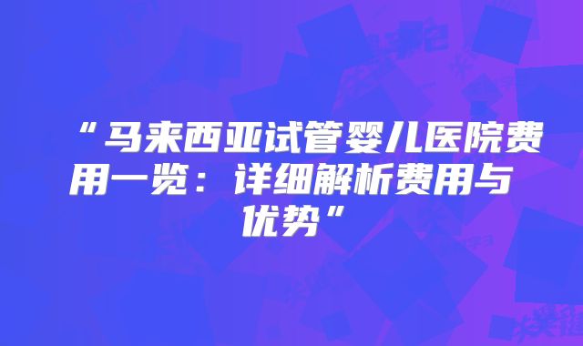 “马来西亚试管婴儿医院费用一览:详细解析费用与优势”