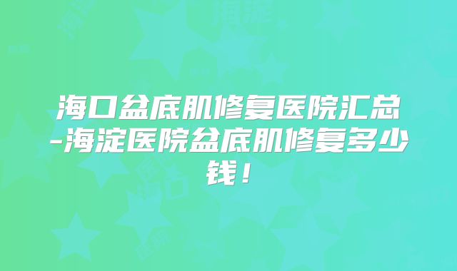 海口盆底肌修复医院汇总-海淀医院盆底肌修复多少钱！