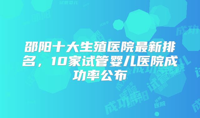 邵阳十大生殖医院最新排名，10家试管婴儿医院成功率公布