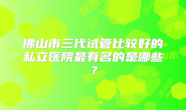 佛山市三代试管比较好的私立医院最有名的是哪些？