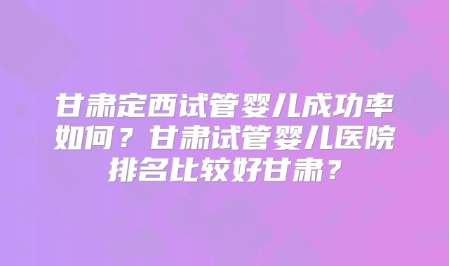 甘肃定西试管婴儿成功率如何?甘肃试管婴儿医院排名比较好甘肃?