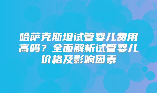 哈萨克斯坦试管婴儿费用高吗？全面解析试管婴儿价格及影响因素
