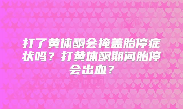 打了黄体酮会掩盖胎停症状吗？打黄体酮期间胎停会出血？