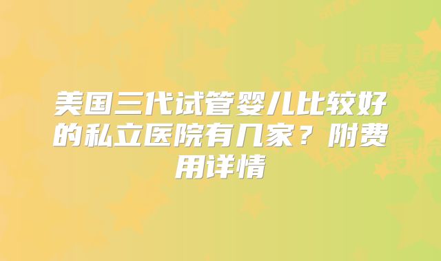 美国三代试管婴儿比较好的私立医院有几家?附费用详情