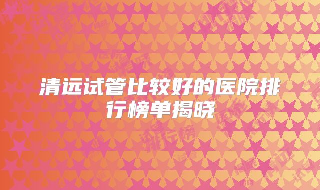 清远试管比较好的医院排行榜单揭晓