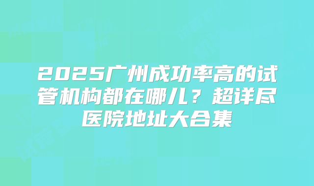 2025广州成功率高的试管机构都在哪儿?超详尽医院地址大合集