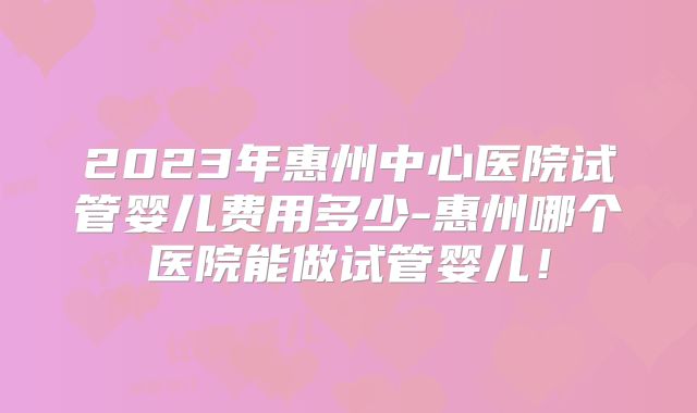 2023年惠州中心医院试管婴儿费用多少-惠州哪个医院能做试管婴儿！