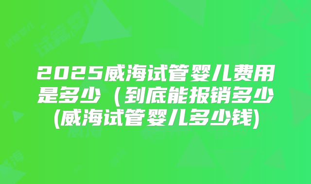 2025威海试管婴儿费用是多少（到底能报销多少(威海试管婴儿多少钱)