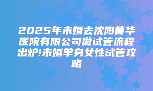 2025年未婚去沈阳菁华医院有限公司做试管流程出炉!未婚单身女性试管攻略