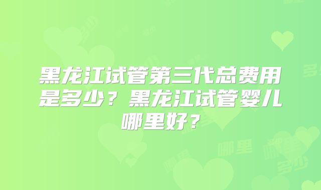 黑龙江试管第三代总费用是多少?黑龙江试管婴儿哪里好?