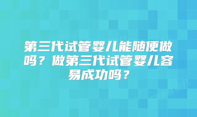 第三代试管婴儿能随便做吗？做第三代试管婴儿容易成功吗？
