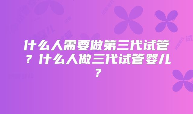 什么人需要做第三代试管？什么人做三代试管婴儿？