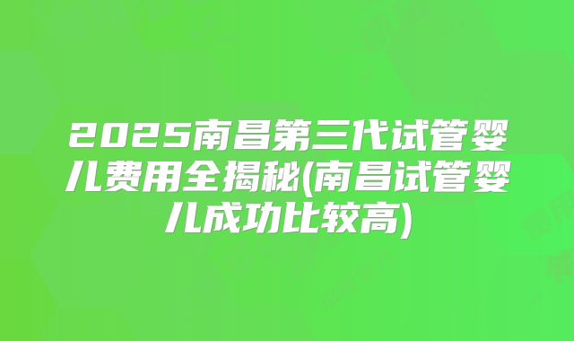 2025南昌第三代试管婴儿费用全揭秘(南昌试管婴儿成功比较高)