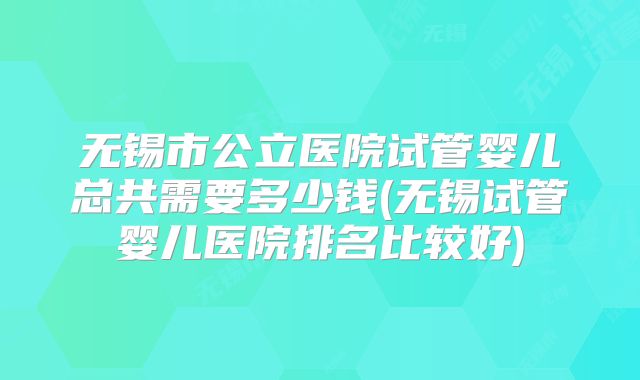 无锡市公立医院试管婴儿总共需要多少钱(无锡试管婴儿医院排名比较好)