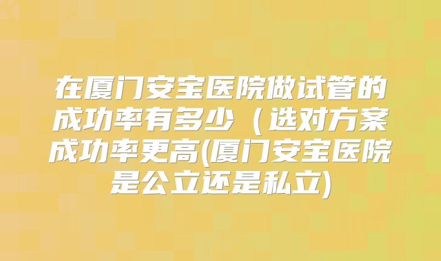 在厦门安宝医院做试管的成功率有多少(选对方案成功率更高(厦门安宝医院是公立还是私立)