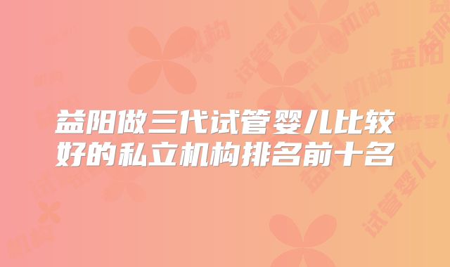 益阳做三代试管婴儿比较好的私立机构排名前十名