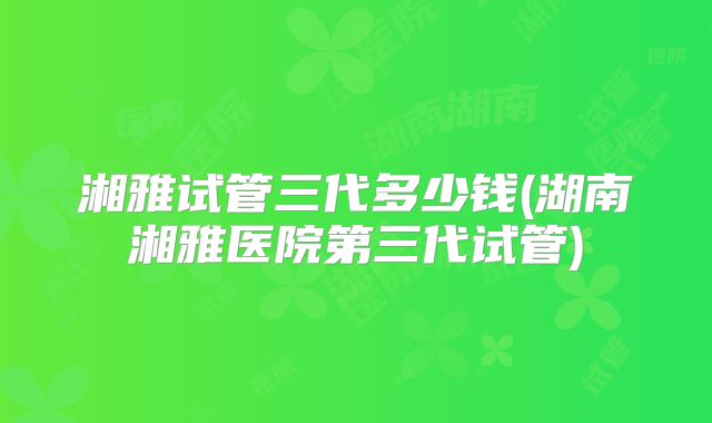 湘雅试管三代多少钱(湖南湘雅医院第三代试管)