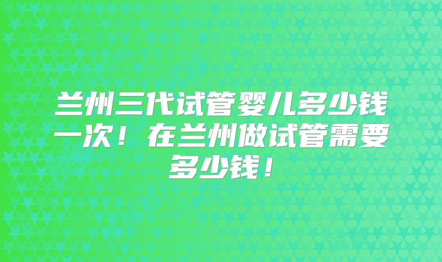 兰州三代试管婴儿多少钱一次！在兰州做试管需要多少钱！