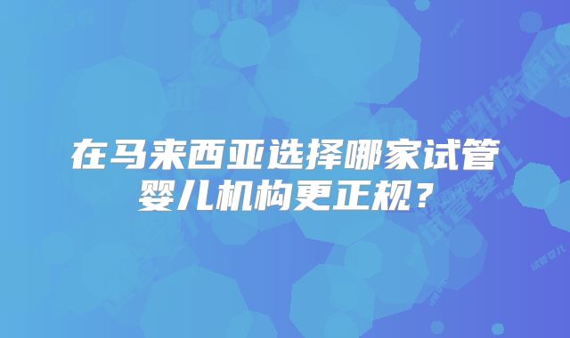 在马来西亚选择哪家试管婴儿机构更正规？