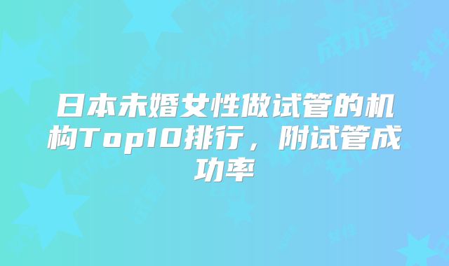 日本未婚女性做试管的机构Top10排行，附试管成功率