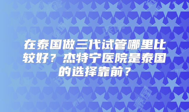 在泰国做三代试管哪里比较好？杰特宁医院是泰国的选择靠前？
