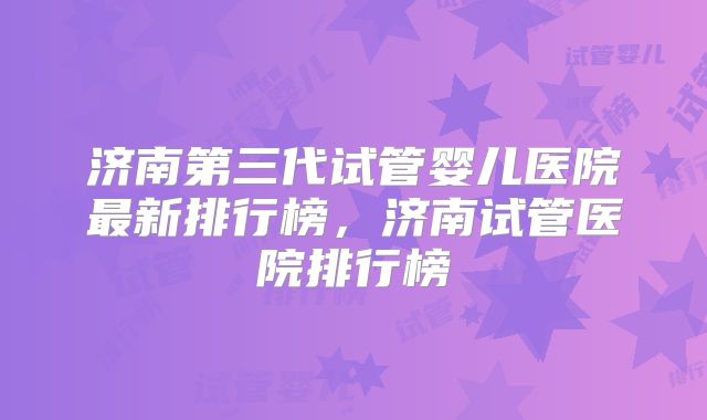 济南第三代试管婴儿医院最新排行榜,济南试管医院排行榜