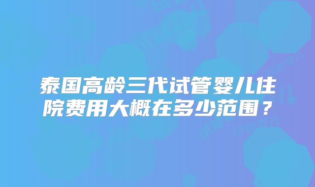 泰国高龄三代试管婴儿住院费用大概在多少范围？