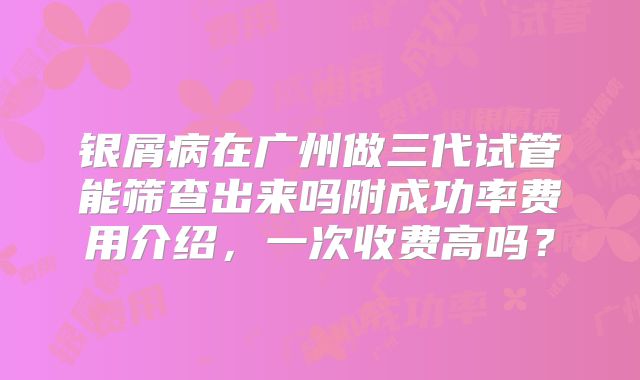 银屑病在广州做三代试管能筛查出来吗附成功率费用介绍，一次收费高吗？