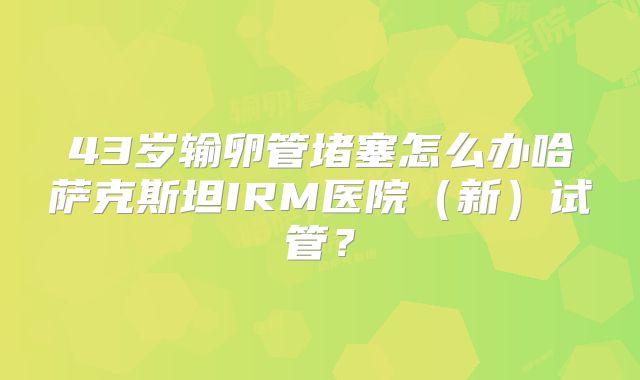 43岁输卵管堵塞怎么办哈萨克斯坦IRM医院(新)试管?